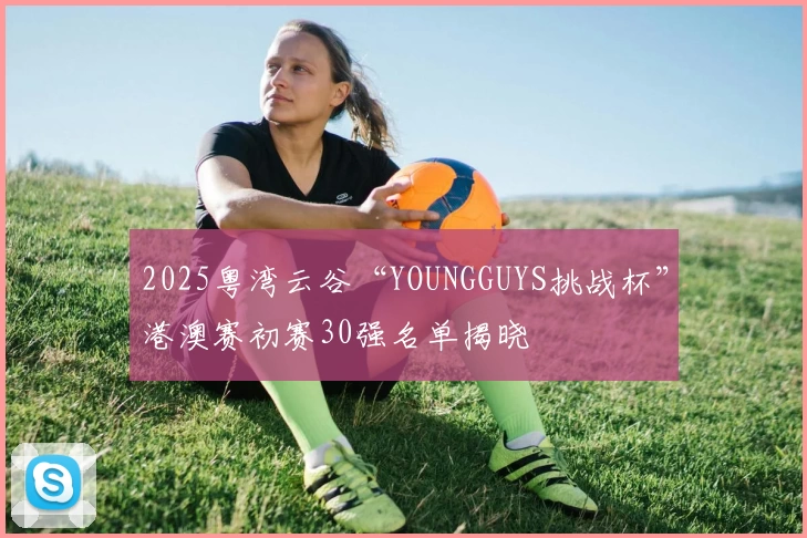 2025粤湾云谷“YOUNGGUYS挑战杯”港澳赛初赛30强名单揭晓