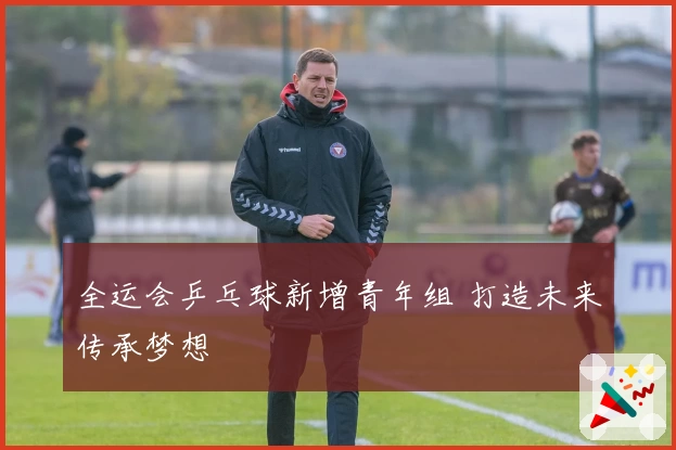 全运会乒乓球新增青年组 打造未来传承梦想