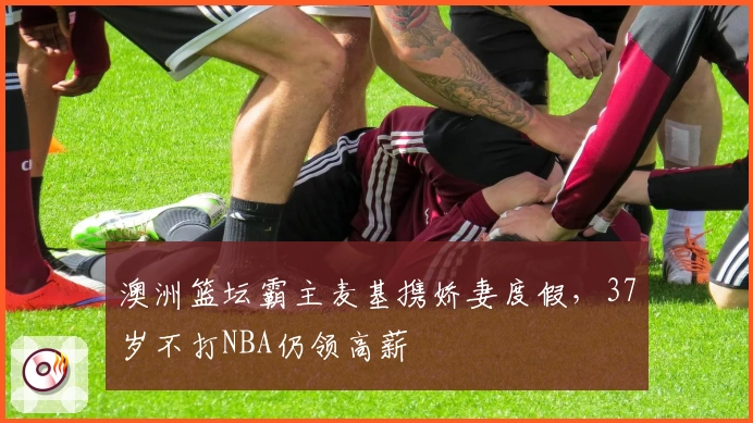 澳洲篮坛霸主麦基携娇妻度假，37岁不打NBA仍领高薪