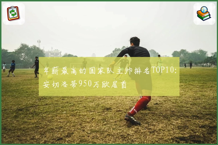 年薪最高的国家队主帅排名TOP10：安切洛蒂950万欧居首