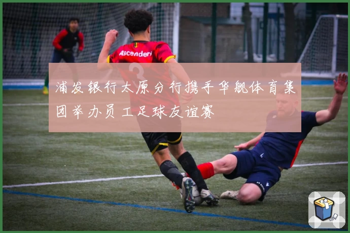 浦发银行太原分行携手华舰体育集团举办员工足球友谊赛