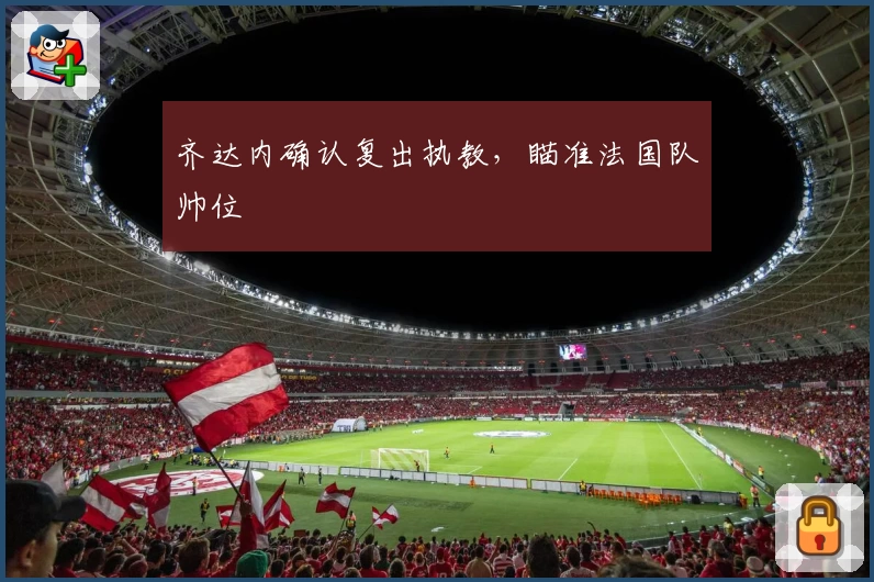 齐达内确认复出执教，瞄准法国队帅位