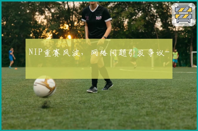 NIP重赛风波,网络问题引发争议-