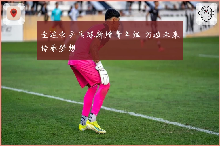 全运会乒乓球新增青年组 打造未来传承梦想