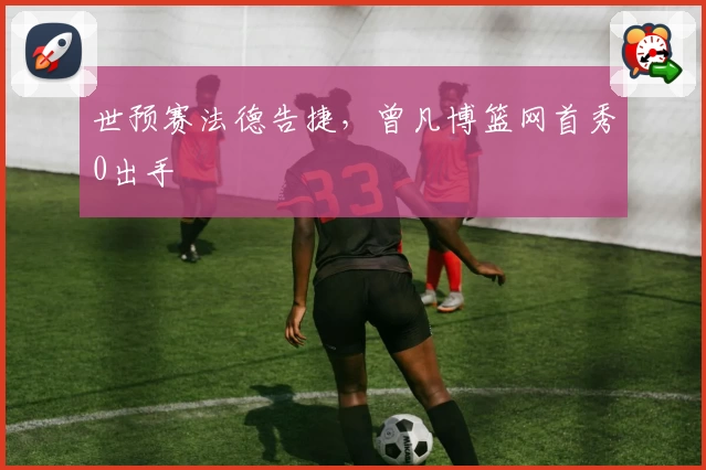 世预赛法德告捷，曾凡博篮网首秀0出手