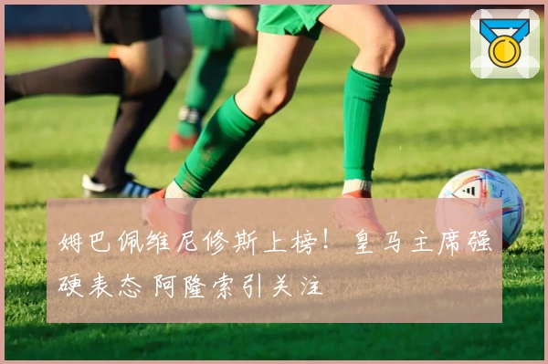 姆巴佩维尼修斯上榜！皇马主席强硬表态 阿隆索引关注