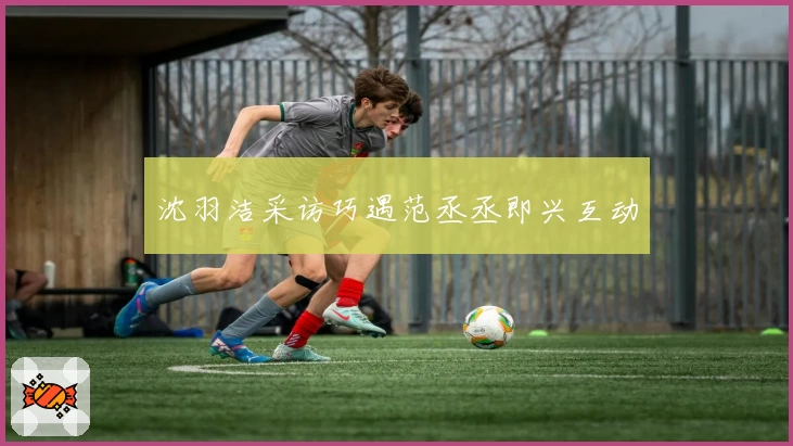 沈羽洁采访巧遇范丞丞即兴互动