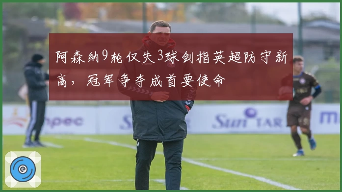 阿森纳9轮仅失3球剑指英超防守新高，冠军争夺成首要使命
