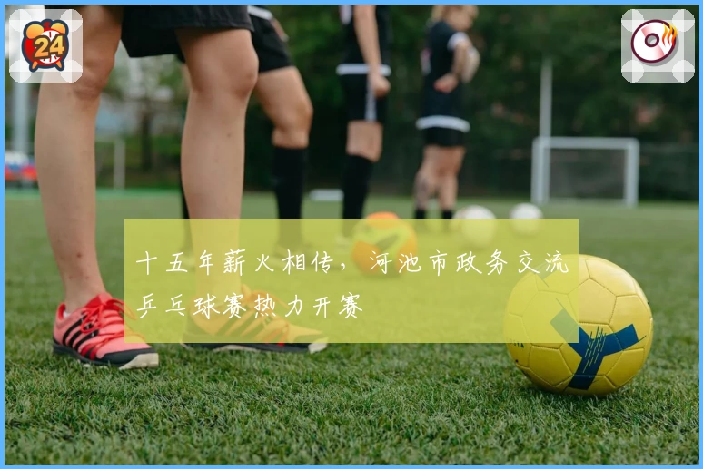 十五年薪火相传，河池市政务交流乒乓球赛热力开赛