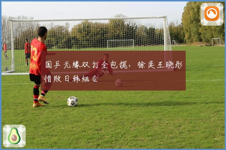 国乒无缘双打全包揽，徐奕王晓彤惜败日韩组合