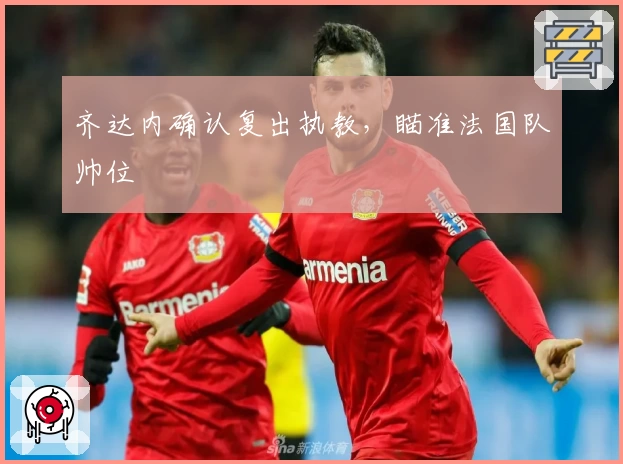 齐达内确认复出执教，瞄准法国队帅位