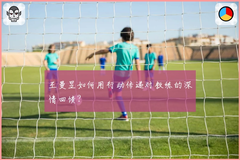 王曼昱如何用行动传递对教练的深情回馈？