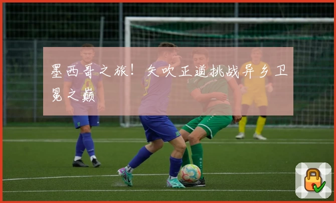墨西哥之旅！矢吹正道挑战异乡卫冕之巅